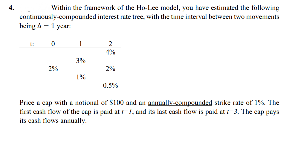 4.
Within the framework of the Ho-Lee model, you have estimated the following
continuously-compounded interest rate tree, with the time interval between two movements
being A = 1 year:
t:
1
2
4%
3%
2%
2%
1%
0.5%
Price a cap with a notional of $100 and an annually-compounded strike rate of 1%. The
first cash flow of the cap is paid at t=1, and its last cash flow is paid at t=3. The cap pays
its cash flows annually.
