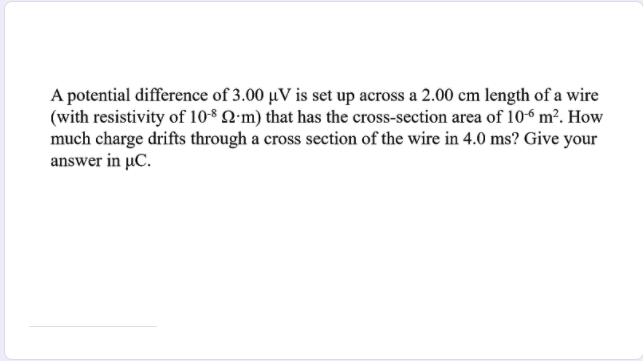 A potential difference of 3.00 µV is set up across a 2.00 cm length of a wire
(with resistivity of 10-8 Q'm) that has the cross-section area of 106 m². How
much charge drifts through a cross section of the wire in 4.0 ms? Give your
answer in µC.
