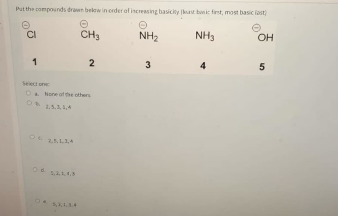 Put the compounds drawn below in order of increasing basicity (least basic first, most basic last)
CI
CH3
NH2
NH3
OH
1
4
Select one:
O a.
None of the others
O b.
2,5, 3, 1,4
2,5,1,3, 4
5,2,1, 4,3
O e.
5,2,1,3,4
5
2.
