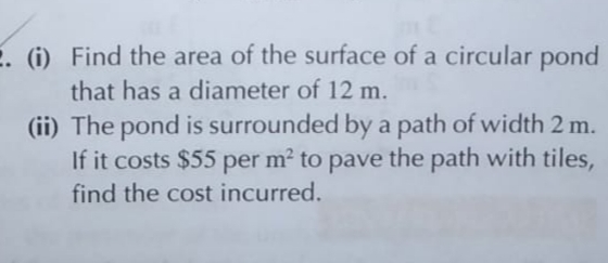 (i) Find the area of the surface of a circular pond
that has a diameter of 12 m.
(ii) The pond is surrounded by a path of width 2 m.
If it costs $55 per m? to pave the path with tiles,
find the cost incurred.
