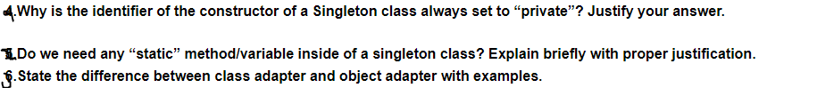 4.Why is the identifier of the constructor of a Singleton class always set to “private"? Justify your answer.
1.Do we need any "static" method/variable inside of a singleton class? Explain briefly with proper justification.
§.State the difference between class adapter and object adapter with examples.
