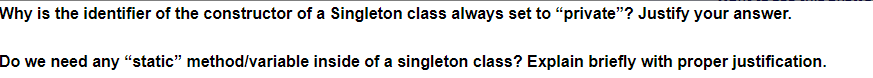 Why is the identifier of the constructor of a Singleton class always set to "private"? Justify your answer.
Do we need any “static" method/variable inside of a singleton class? Explain briefly with proper justification.
