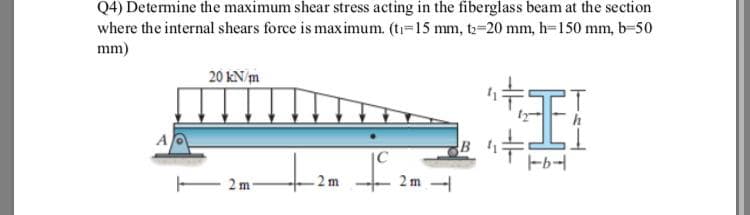 Q4) Determine the maximum shear stress acting in the fiberglass beam at the section
where the internal shears force is maximum. (t-15 mm, to-20 mm, h-150 mm, b-50
mm)
卡王
20 kN/m
A
-b-
2 m
2 m -
- 2m
