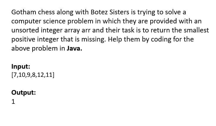 Gotham chess along with Botez Sisters is trying to solve a
computer science problem in which they are provided with an
unsorted integer array arr and their task is to return the smallest
positive integer that is missing. Help them by coding for the
above problem in Java.
Input:
[7,10,9,8,12,11]
Output:
1
