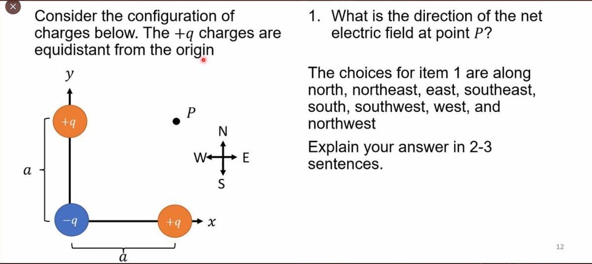 X
a
Consider the configuration of
charges below. The +q charges are
equidistant from the origin
y
+q
-q
a
P
N
w‡ E
+q x
S
1. What is the direction of the net
electric field at point P?
The choices for item 1 are along
north, northeast, east, southeast,
south, southwest, west, and
northwest
Explain your answer in 2-3
sentences.
12