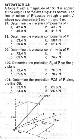 SITUATION 13:
A force F with a magnitude of 100 N is applied
at the origin O of the axes x-y-z as shown. The
line of action of F passes through a point A
whose coordinates are 3 m, 4 m, and 5 m.
97. Determine the x scalar components of F.
a, 42.4 N
43.2 N
c. 45.9 N
d. 41.6 N
b.
98. Determine the y scalar components of F.
a. 53.4 N
b. 58.1 NS
C: 56.6 N
d. 51.4 N
99. Determine the z scalar comments of F.
a. 72.4 N
C. 69.5 N
100. Determine the projection Fx, of F on the x-
y plane.
a. 72.4 N
C. 69.5 N
a. 82.9 N
C. 84.4 N
101. Determine the projection
the line OB.
imi
1
1
0
N
b.
d. 70.7 N
as whin on
grad
Puct
b.
d.
b.
81.6 N
d. 86.5 N
-100 N
76.3 N
70.7 N
FOB of F along
6 m
2m