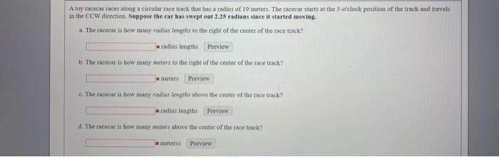 A toy racecar races along a circular race track that has a radius of 19 meters. The racecar starts at the 3-o'clock position of the track and travels
in the CCW direction. Suppose the car has swept out 2.25 radians since it started moving.
a. The racecar is how many radius lengths to the right of the center of the race track?
radius lengths Preview
b. The racecar is how many meters to the right of the center of the race track?
meters
Preview
c. The racecar is how many radias lengths above the center of the race track?
radius lengths Preview
d. The racecar is how many meters above the center of the race track?
meterss Preview