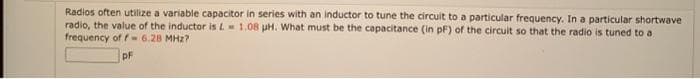 Radios often utilize a variable capacitor in series with an inductor to tune the circuit to a particular frequency. In a particular shortwave
radio, the value of the inductor is L 1.08 pH. What must be the capacitance (in pF) of the circuit so that the radio is tuned to a
frequency of f 6.28 MHz?
pF