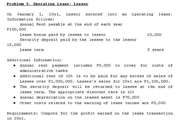 Problem 5. Operating Lease- Lessor
On
January
1,
20x1,
Lessor
entered
into
an
operating
lease.
Information follows:
Annual Rent payable at the end of each year
P100,000
Lease bonus paid by lessee to
lessor
20,000
Security deposit paid by the lessee to the lessor
15,000
Lease term
5 years
Additional Information:
Annual
rent
рayment
includes
P5,000
to
cover
for
Costs
of
administrative tasks
Additional rent of 10% is to be paid for any excess of sales of
Lessee over P1,000, 000. Lessee's sales for 20x1 are P1, 100, 000.
The security deposit will be returned to Lessee
at the end of
lease term. The appropriate discount rate is 12%
Annual de preciation on the leased asset
is P70,000
Other costs related to the earning of lease income are P5,000
Requirements: Compute for the profit earned on the lease transaction
in 20x1.
