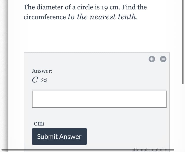 The diameter of a circle is 19 cm. Find the
circumference to the nearest tenth.
Answer:
cm
Submit Answer
attempt i out of 2

