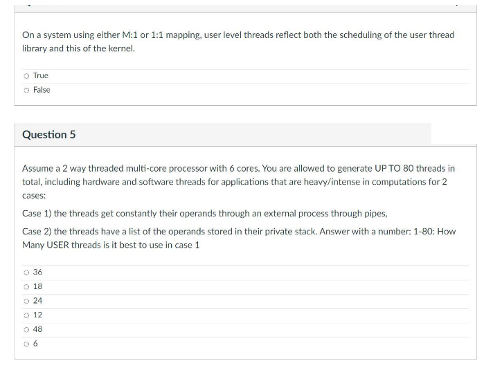 On a system using either M:1 or 1:1 mapping, user level threads reflect both the scheduling of the user thread
library and this of the kernel.
o True
O False
Question 5
Assume a 2 way threaded multi-core processor with 6 cores. You are allowed to generate UP TO 80 threads in
total, including hardware and software threads for applications that are heavy/intense in computations for 2
cases:
Case 1) the threads get constantly their operands through an external process through pipes,
Case 2) the threads have a list of the operands stored in their private stack. Answer with a number: 1-80: How
Many USER threads is it best to use in case 1
O 36
O 18
O 24
O 12
O 48
