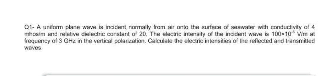 Q1- A uniform plane wave is incident normally from air onto the surface of seawater with conductivity of 4
mhos/m and relative dielectric constant of 20. The electric intensity of the incident wave is 100x10 V/m at
frequency of 3 GHz in the vertical polarization. Calculate the electric intensities of the reflected and transmitted
waves.
