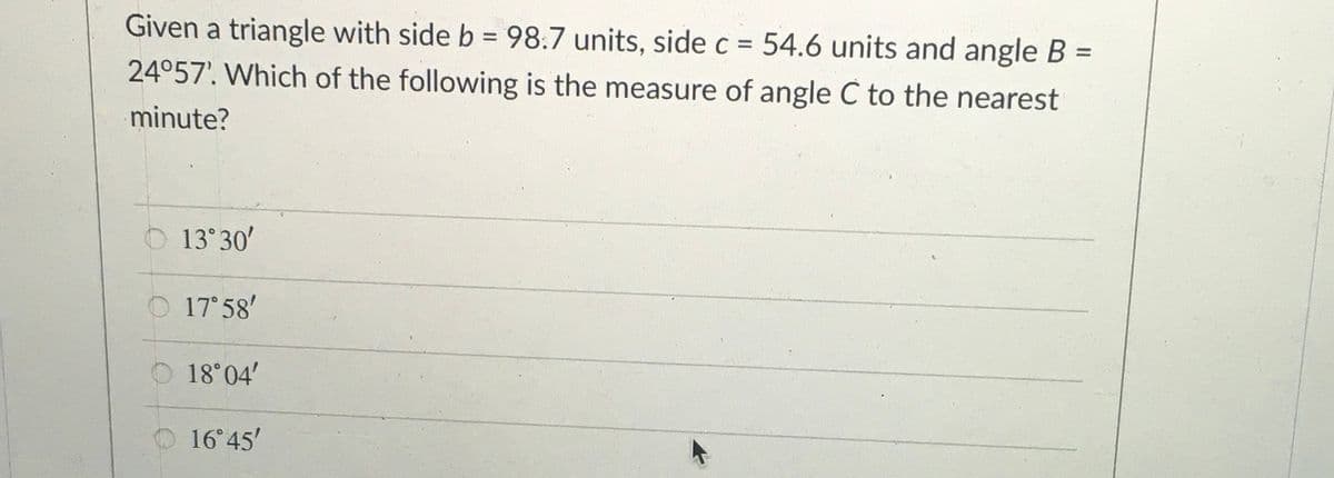 Given a triangle with side b = 98.7 units, side c = 54.6 units and angle B =
24°57'. Which of the following is the measure of angle C to the nearest
%3D
%3D
minute?
O 13 30'
O 17 58'
O 18 04'
16° 45'
