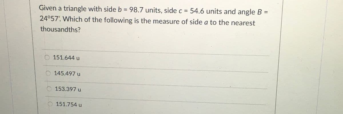 Given a triangle with side b = 98.7 units, side c = 54.6 units and angle B =
%3D
%3D
%3D
24°57'. Which of the following is the measure of side a to the nearest
thousandths?
151.644 u
O 145.497 u
153.397 u
151.754 u
