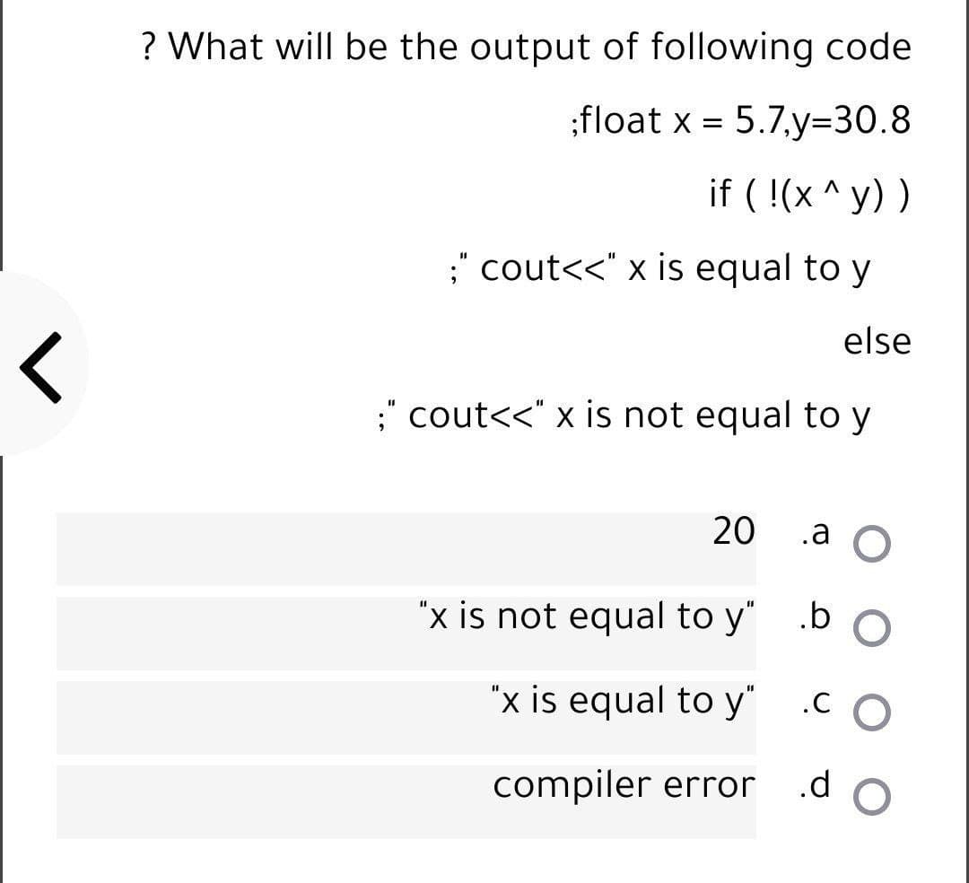? What will be the output of following code
:float x = 5.7.y=30.8
if ( !(x ^ y) )
" cout<<" x is equal to y
else
;" cout<<" x is not equal to y
20
.a O
"x is not equal to y"
b O
"x is equal to y"
compiler error
.d
