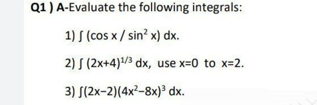Q1) A-Evaluate the following integrals:
1) S (cos x / sin? x) dx.
2) S (2x+4)/3 dx, use x-0 to x-2.
3) S(2x-2)(4x2-8x)³ dx.
