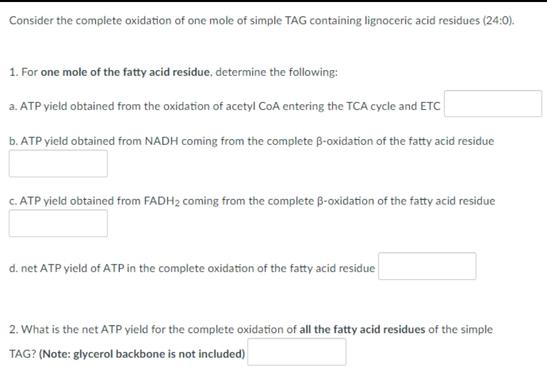 Consider the complete oxidation of one mole of simple TAG containing lignoceric acid residues (24:0).
1. For one mole of the fatty acid residue, determine the following:
a. ATP yield obtained from the oxidation of acetyl CoA entering the TCA cycle and ETC
b. ATP yield obtained from NADH coming from the complete B-oxidation of the fatty acid residue
c. ATP yield obtained from FADH₂ coming from the complete B-oxidation of the fatty acid residue
d. net ATP yield of ATP in the complete oxidation of the fatty acid residue
2. What is the net ATP yield for the complete oxidation of all the fatty acid residues of the simple
TAG? (Note: glycerol backbone is not included)