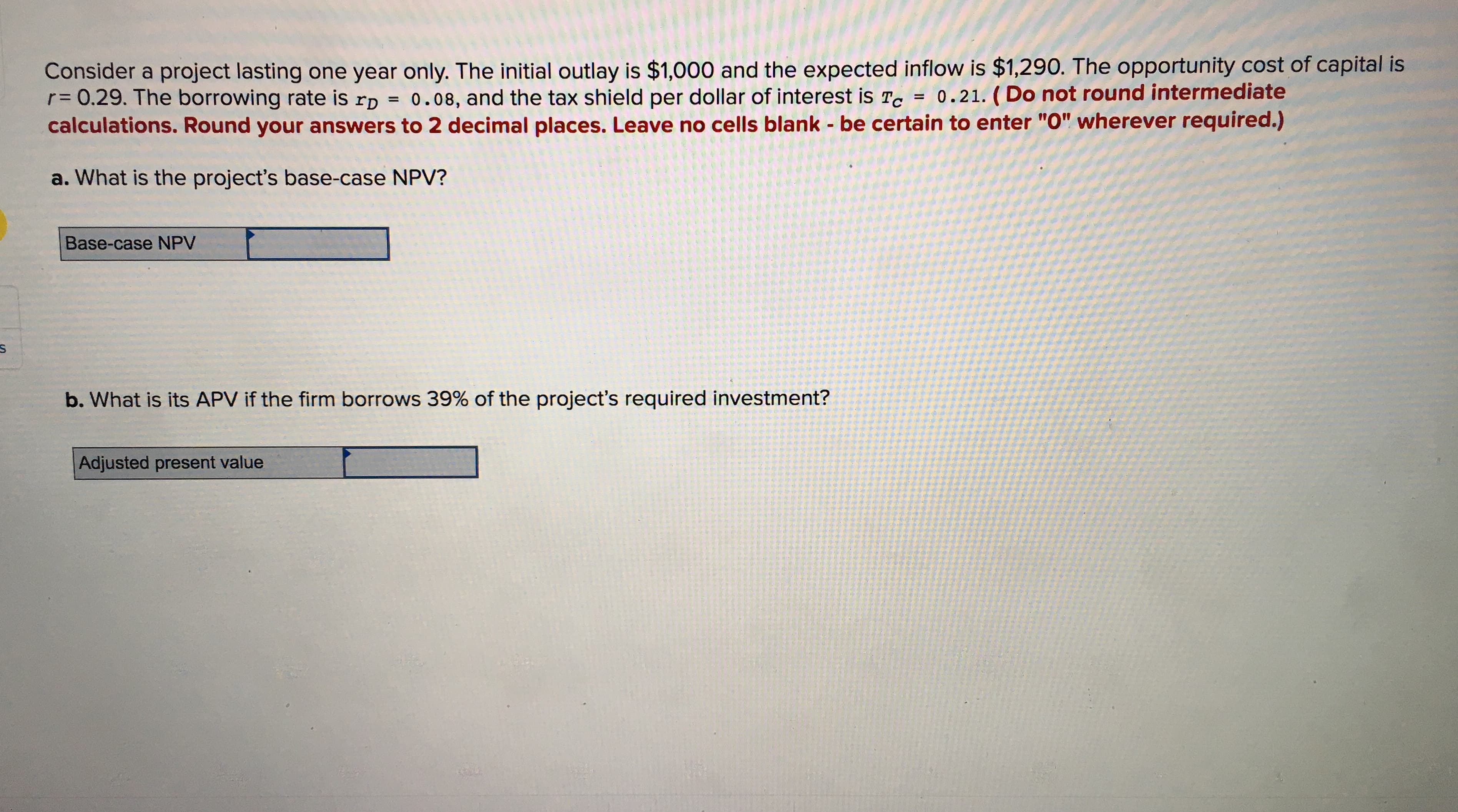 Consider a project lasting one year only. The initial outlay is $1,000 and the expected inflow is $1,290. The opportunity cost of capital is
r = 0.29. The borrowing rate is rD
calculations. Round your answers to 2 decimal places. Leave no cells blank - be certain to enter "O" wherever required.)
0.21. (Do not round intermediate
0.08, and the tax shield per dollar of interest is Tc
a. What is the project's base-case NPV?
Base-case NPV
b. What is its APV if the firm borrows 39% of the project's required investment?
Adjusted present value
