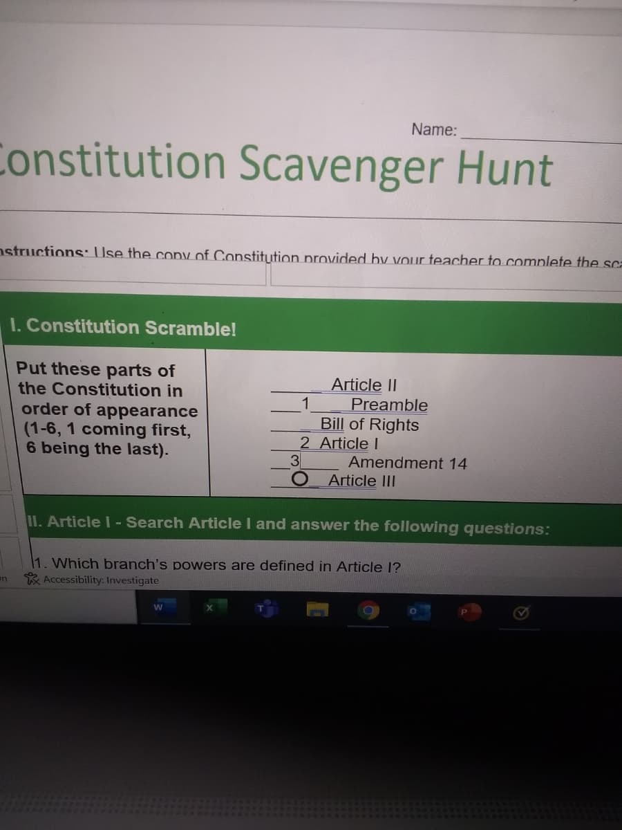 Name:
Constitution Scavenger Hunt
nstructions: Use the coDy of Constitution provided by vour teacher to complete the sca
I. Constitution Scramble!
Put these parts of
the Constitution in
order of appearance
(1-6, 1 coming first,
6 being the last).
Article II
1
Preamble
Bill of Rights
2 Article I
3
Amendment 14
Article II
11. Article I - Search Article I and answer the following questions:
1. Which branch's powers are defined in Article 1?
* Accessibility: Investigate
