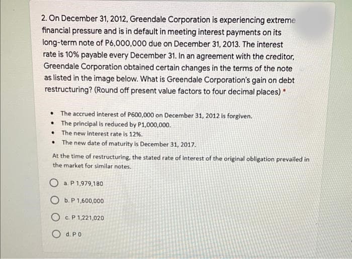 2. On December 31, 2012, Greendale Corporation is experiencing extreme
financial pressure and is in default in meeting interest payments on its
long-term note of P6,000,000 due on December 31, 2013. The interest
rate is 10% payable every December 31. In an agreement with the creditor,
Greendale Corporation obtained certain changes in the terms of the note
as listed in the image below. What is Greendale Corporation's gain on debt
restructuring? (Round off present value factors to four decimal places) *
• The accrued interest of P600,000 on December 31, 2012 is forglven.
• The principal is reduced by P1,000,000.
• The new interest rate is 12%.
• The new date of maturity is December 31, 2017.
At the time of restructuring, the stated rate of interest of the original obligation prevailed in
the market for similar notes.
O a. P 1,979,180
O b. P 1,600,000
O c. P1,221,020
O d. PO
