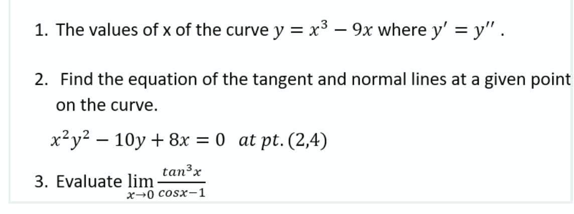 1. The values of x of the curve y = x³ – 9x where y' = y" .
2. Find the equation of the tangent and normal lines at a given point
on the curve.
x²y² – 10y + 8x = 0 at pt. (2,4)
tan3x
3. Evaluate lim
х30 сosx—1

