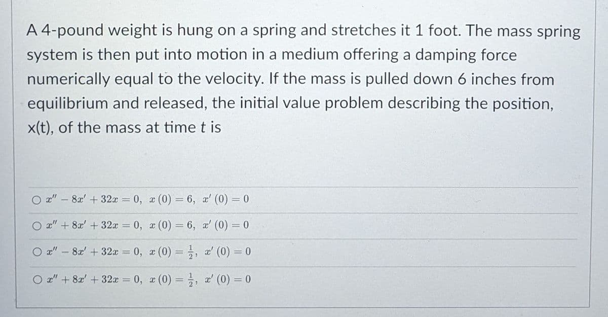 A 4-pound weight is hung on a spring and stretches it 1 foot. The mass spring
system is then put into motion in a medium offering a damping force
numerically equal to the velocity. If the mass is pulled down 6 inches from
equilibrium and released, the initial value problem describing the position,
x(t), of the mass at time t is
O x" – 8x' + 32x = 0, x (0) = 6, a' (0) = 0
O x" + 8x' + 32x = 0, x (0) = 6, a' (0) = 0
%3D
O x" – 8x' + 32x = 0, x (0) = , a' (0) = 0
%3D
O a" + 8x' + 32x = 0, x (0) = , r' (0) = 0
