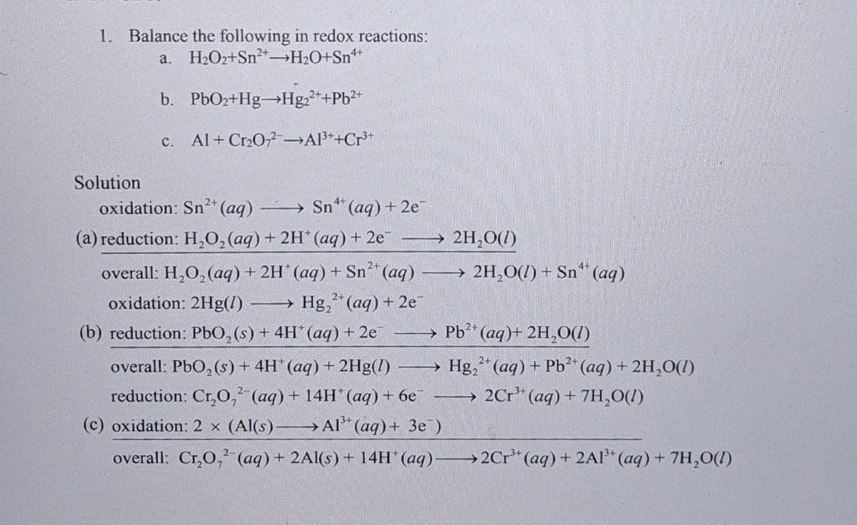 1. Balance the following in redox reactions:
a. H2O2+Sn²+→H2O+Sn**
-
b. PbO2+Hg→Hg++Pb²+
с.
c. Al+ Cr2O Al3*+Cr*+
Solution
oxidation: Sn²* (aq) -
Sn* (aq) + 2e
(a) reduction: H,0, (aq) + 2H* (aq)+ 2e 2H,O(/)
2+
overall: H,O, (aq) + 2H*(aq) + Sn (aq) 2H,0(/) + Sn“(aq)
oxidation: 2Hg(l)
→ Hg,“ (aq) + 2e
(b) reduction: PbO, (s) + 4H (aq) + 2e
→ Pb* (aq)+ 2H,O(1)
overall: PbO, (s) + 4H"(aq) + 2Hg(l) → Hg,"(aq) + Pb²* (aq) + 2H,O(1)
→ 2Cr* (aq) + 7H,O(1)
reduction: Cr,O,' (aq) + 14H* (aq) + 6e -
(c) oxidation: 2 x (Al(s)- Al“ (aq) + 3e)
overall: Cr,0, (aq) + 2Al(s) + 14H (aq) 2Cr* (aq) + 2Al* (aq) + 7H,0(1)
