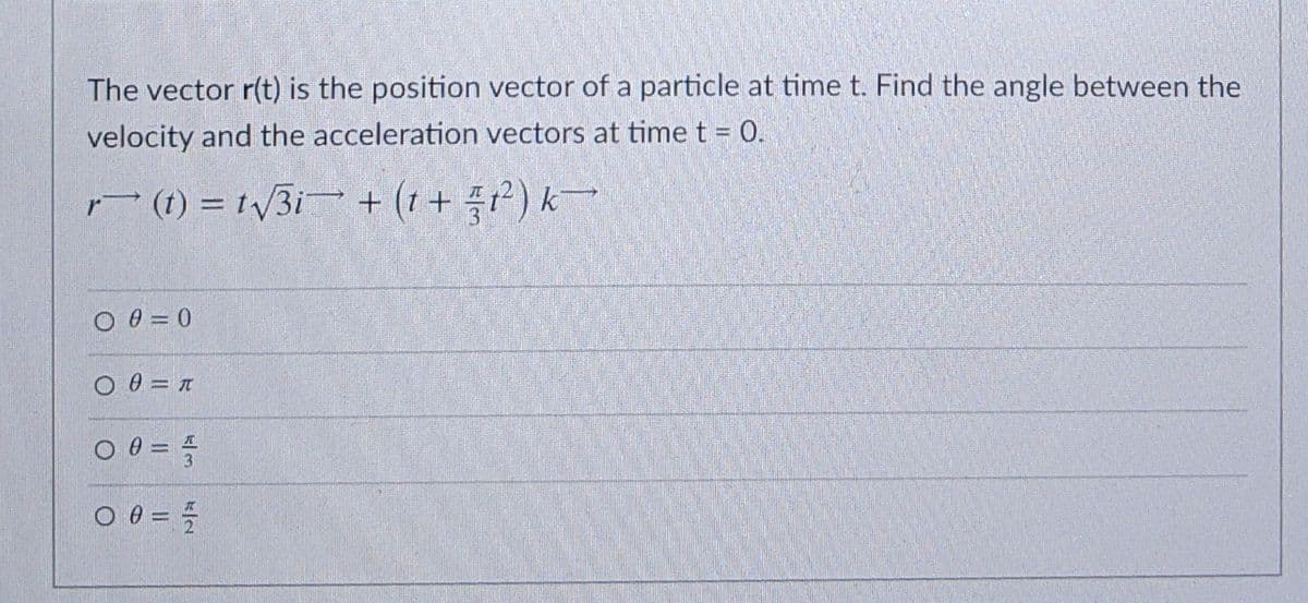 The vector r(t) is the position vector of a particle at time t. Find the angle between the
velocity and the acceleration vectors at time t = 0.
r (1) = t\/3i + (1 + ?) k
O 0 = 0
O 0 = n
3
