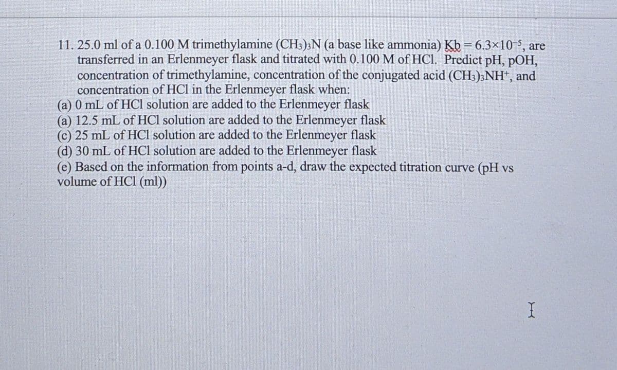 11. 25.0 ml of a 0.100 M trimethylamine (CH3)3N (a base like ammonia) Kb = 6.3×10-, are
transferred in an Erlenmeyer flask and titrated with 0.100 M of HCl. Predict pH, pOH,
concentration of trimethylamine, concentration of the conjugated acid (CH3)3NH", and
concentration of HCl in the Erlenmeyer flask when:
(a) 0 mL of HCl solution are added to the Erlenmeyer flask
(a) 12.5 mL of HCl solution are added to the Erlenmeyer flask
(c) 25 mL of HCl solution are added to the Erlenmeyer flask
(d) 30 mL of HCI solution are added to the Erlenmeyer flask
(e) Based on the information from points a-d, draw the expected titration curve (pH vs
volume of HCl (ml))
