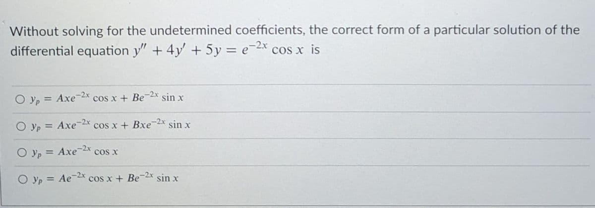 Without solving for the undetermined coefficients, the correct form of a particular solution of the
differential equation y" + 4y' + 5y = e-2x cos x is
%3D
-2x
O yp = Axe
cos x + Be-2x sin x
%3D
O yp = Axe-2x
cos x + Bxe
-2x
sin x
%3D
-2x
O yp = Axe2 cos x
-2x
O yp = Ae
cos x + Be
sin x
