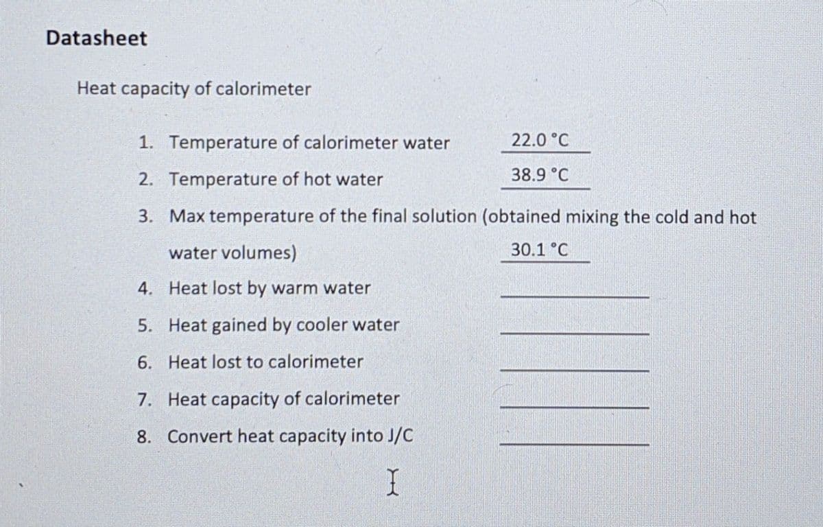 Datasheet
Heat capacity of calorimeter
1. Temperature of calorimeter water
22.0 °C
2. Temperature of hot water
38.9 °C
3. Max temperature of the final solution (obtained mixing the cold and hot
water volumes)
30.1 °C
4. Heat lost by warm water
5. Heat gained by cooler water
6. Heat lost to calorimeter
7. Heat capacity of calorimeter
8. Convert heat capacity into J/C
