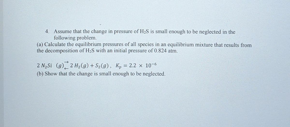 4. Assume that the change in pressure of H2S is small enough to be neglected in the
following problem.
(a) Calculate the equilibrium pressures of all species in an equilibrium mixture that results from
the decomposition of H2S with an initial pressure of 0.824 atm.
2 N2Si (g)_ 2 H2(g) + S2(g), Kp = 2.2 × 10-6
(b) Show that the change is small enough to be neglected.
