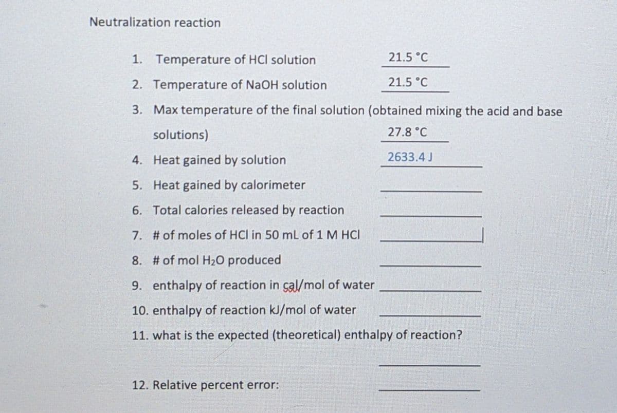 Neutralization reaction
1. Temperature of HCI solution
21.5 °C
2. Temperature of NaOH solution
21.5 °C
3. Max temperature of the final solution (obtained mixing the acid and base
solutions)
27.8 °C
4. Heat gained by solution
2633.4 J
5. Heat gained by calorimeter
6. Total calories released by reaction
7. # of moles of HCl in 50 mL of 1 M HCI
8. # of mol H20 produced
9. enthalpy of reaction in çal/mol of water
10. enthalpy of reaction kJ/mol of water
11. what is the expected (theoretical) enthalpy of reaction?
12. Relative percent error:
