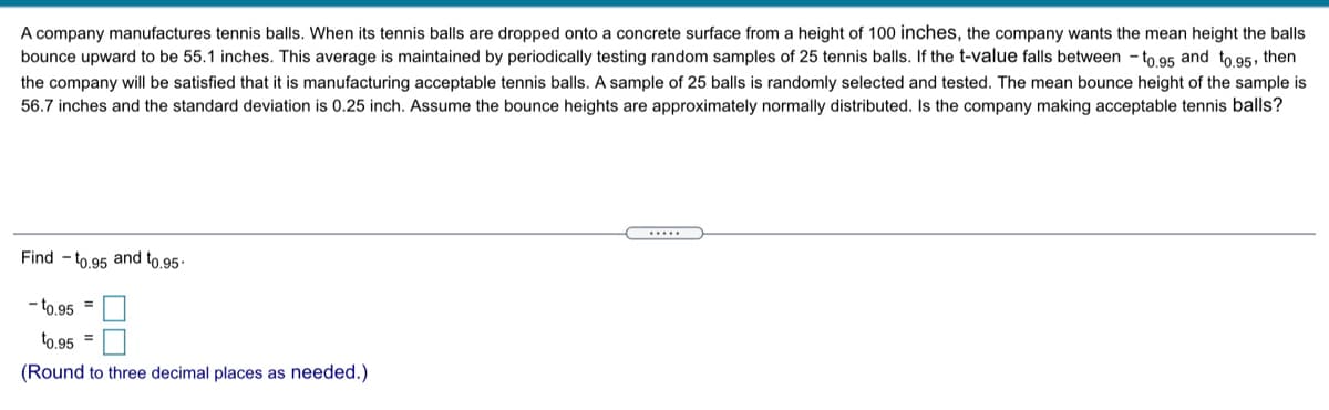A company manufactures tennis balls. When its tennis balls are dropped onto a concrete surface from a height of 100 inches, the company wants the mean height the balls
bounce upward to be 55.1 inches. This average is maintained by periodically testing random samples of 25 tennis balls. If the t-value falls between - to 95 and to 95, then
the company will be satisfied that it is manufacturing acceptable tennis balls. A sample of 25 balls is randomly selected and tested. The mean bounce height of the sample is
56.7 inches and the standard deviation is 0.25 inch. Assume the bounce heights are approximately normally distributed. Is the company making acceptable tennis balls?
Find - to 95 and to,95·
- to.95 =
to.95 =
(Round to three decimal places as needed.)
