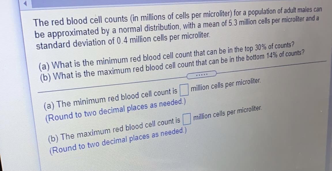 The red blood cell counts (in millions of cells per microliter) for a population of adult males can
be approximated by a normal distribution, with a mean of 5.3 million cells per microliter and a
standard deviation of 0.4 million cells per microliter.
(a) What is the minimum red blood cell count that can be in the top 30% of counts?
(b) What is the maximum red blood cell count that can be in the bottom 14% of counts?
.....
(a) The minimum red blood cell count is
million cells
sper microliter.
(Round to two decimal places as needed.)
|million cells per microliter.
(b) The maximum red blood cell count is
(Round to two decimal places as needed.)
