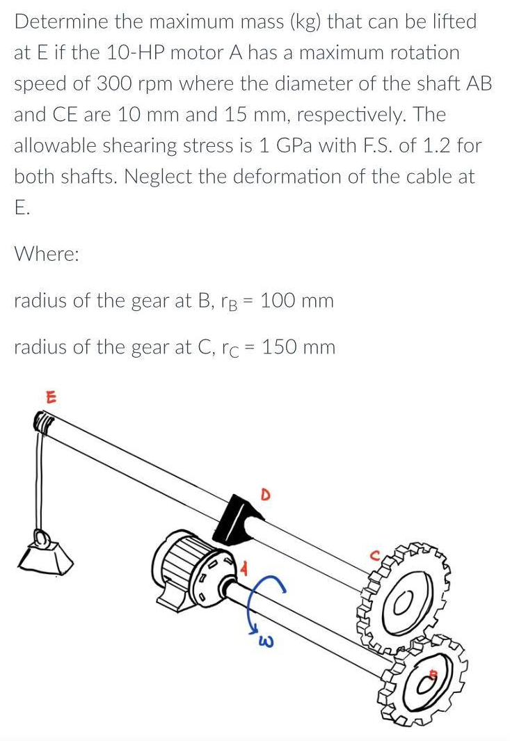 Determine the maximum mass (kg) that can be lifted
at E if the 10-HP motor A has a maximum rotation
speed of 300 rpm where the diameter of the shaft AB
and CE are 10 mm and 15 mm, respectively. The
allowable shearing stress is 1 GPa with F.S. of 1.2 for
both shafts. Neglect the deformation of the cable at
E.
Where:
radius of the gear at B, B = 100 mm
radius of the gear at C, rc = 150 mm
D
ALS
E
W