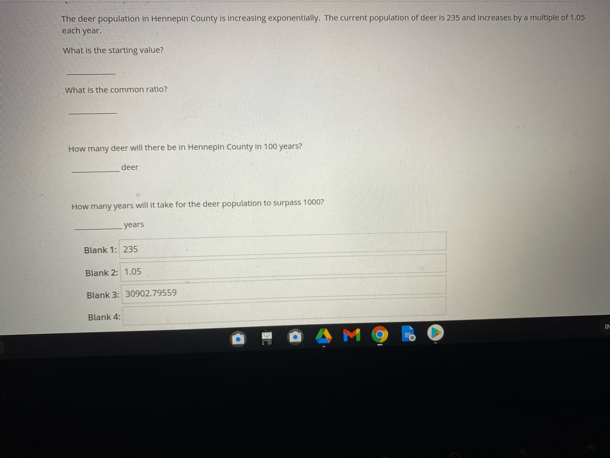 The deer population in Hennepin County is increasing exponentlally. The current population of deer is 235 and increases by a multiple of 1.05
each year.
What is the starting value?
What is the common ratio?
How many deer will there be in Hennepin County in 100 years?
deer
How many years will it take for the deer population to surpass 1000?
years
Blank 1: 235
Blank 2: 1.05
Blank 3: 30902.79559
Blank 4:
IN
