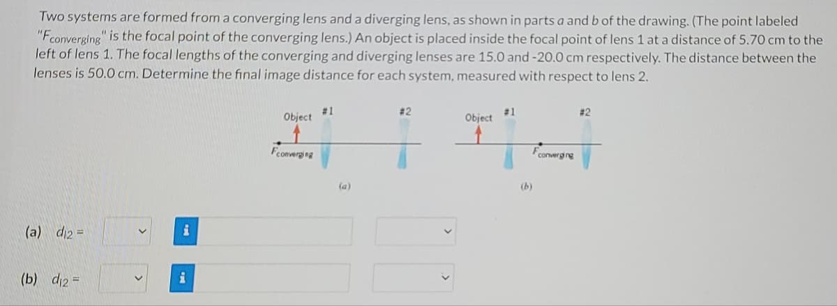 Two systems are formed from a converging lens and a diverging lens, as shown in parts a and b of the drawing. (The point labeled
"Fconverging" is the focal point of the converging lens.) An object is placed inside the focal point of lens 1 at a distance of 5.70 cm to the
left of lens 1. The focal lengths of the converging and diverging lenses are 15.0 and -20.0 cm respectively. The distance between the
lenses is 50.0 cm. Determine the final image distance for each system, measured with respect to lens 2.
# 1
Object
# 2
#1
Object
# 2
Fconverging
Fconvergng
(a)
(b)
(a) di2 =
(b) di2 =
