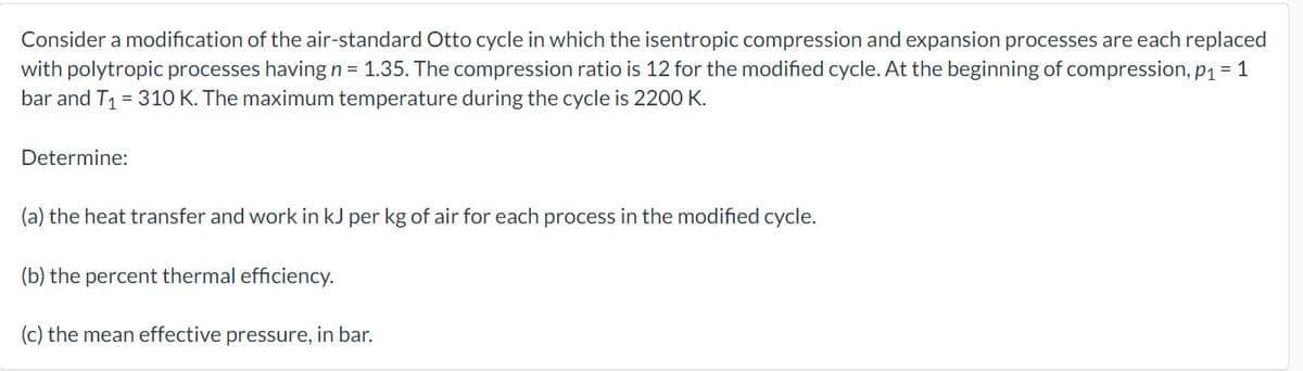 Consider a modification of the air-standard Otto cycle in which the isentropic compression and expansion processes are each replaced
with polytropic processes having n = 1.35. The compression ratio is 12 for the modified cycle. At the beginning of compression, p₁ = 1
bar and T₁ = 310 K. The maximum temperature during the cycle is 2200 K.
Determine:
(a) the heat transfer and work in kJ per kg of air for each process in the modified cycle.
(b) the percent thermal efficiency.
(c) the mean effective pressure, in bar.