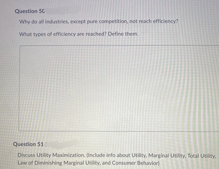 Question 50
Why do all industries, except pure competition, not reach efficiency?
What types of efficiency are reached? Define them.
Question 51
Discuss Utility Maximization. (Include info about Utility, Marginal Utility, Total Utility,
Law of Diminishing Marginal Utility, and Consumer Behavior)