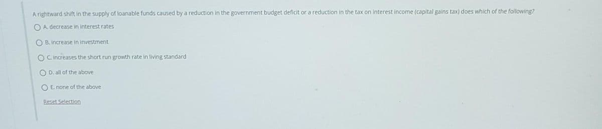 A rightward shift in the supply of loanable funds caused by a reduction in the government budget deficit or a reduction in the tax on interest income (capital gains tax) does which of the following?
A. decrease in interest rates
OB. increase in investment
OC. Increases the short run growth rate in living standard
OD. all of the above
OE none of the above
Reset Selection