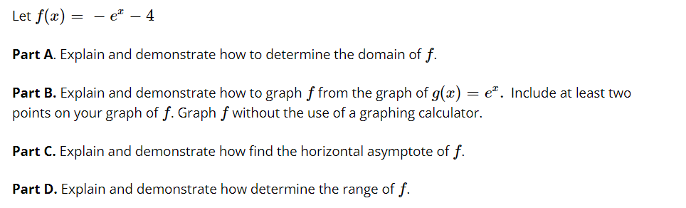 Let f(x) = - eª – 4
Part A. Explain and demonstrate how to determine the domain of f.
= e". Include at least two
Part B. Explain and demonstrate how to graph f from the graph of g(x)
points on your graph of f. Graph f without the use of a graphing calculator.
Part C. Explain and demonstrate how find the horizontal asymptote of f.
Part D. Explain and demonstrate how determine the range of f.
