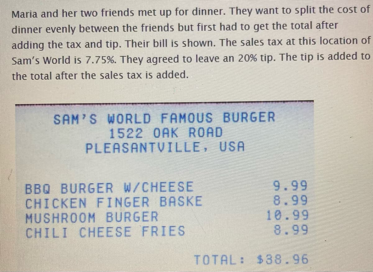 Maria and her two friends met up for dinner. They want to split the cost of
dinner evenly between the friends but first had to get the total after
adding the tax and tip. Their bill is shown. The sales tax at this location of
Sam's World is 7.75%. They agreed to leave an 20% tip. The tip is added to
the total after the sales tax is added.
SAM'S WORLD FAMOUS BURGER
1522 OAK ROAD
PLEASANTVILLE, USA
BBQ BURGER W/CHEESE
CHICKEN FINGER BASKE
MUSHROOM BURGER
CHILI CHEESE FRIES
9.99
8.99
10.99
8.99
TOTAL: $38.96
