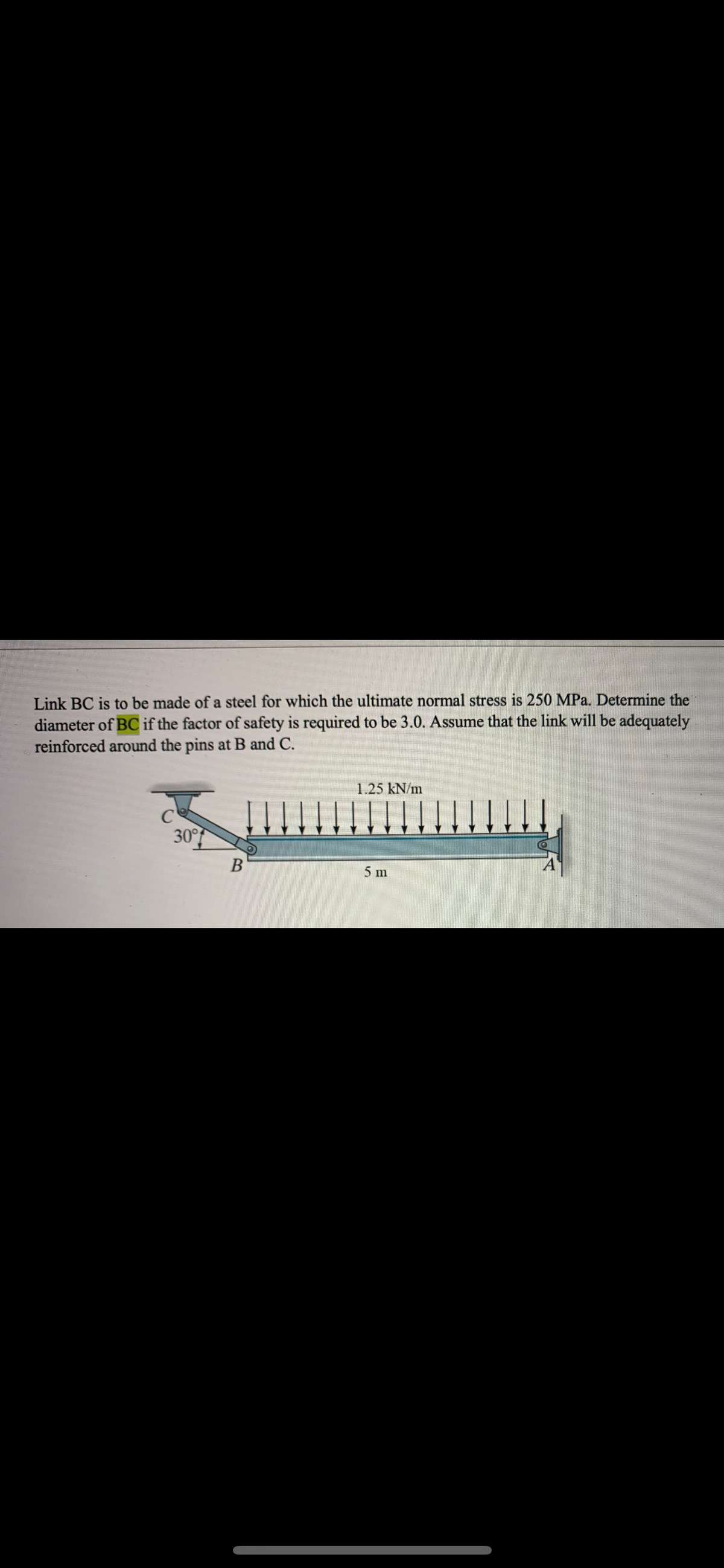 Link BC is to be made of a steel for which the ultimate normal stress is 250 MPa. Determine the
diameter of BC if the factor of safety is required to be 3.0. Assume that the link will be adequately
reinforced around the pins at B and C.
1.25 kN/m
30°
5 m
