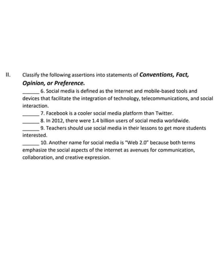 II.
Classify the following assertions into statements of Conventions, Fact,
Opinion, or Preference.
6. Social media is defined as the Internet and mobile-based tools and
devices that facilitate the integration of technology, telecommunications, and social
interaction.
7. Facebook is a cooler social media platform than Twitter.
8. In 2012, there were 1.4 billion users of social media worldwide.
9. Teachers should use social media in their lessons to get more students
interested.
10. Another name for social media is "Web 2.0" because both terms
emphasize the social aspects of the internet as avenues for communication,
collaboration, and creative expression.
