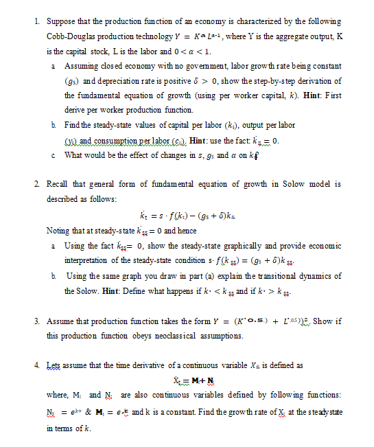 1. Suppose that the production function of an economy is characterized by the following
Cobb-Douglas production technology Y = Ka L*1, where Y is the aggregate output, K
is the capital stock, L is the labor and 0< a <1.
a Assuming dosed economy with no govemment, labor growth rate being constant
(gs) and depreciation rate is positive ô > 0, show the step-by-step derivation of
the fundamental equation of growth (using per worker capital, k). Hint: First
derive per worker production function.
b. Find the steady-state values of capital per labor (k), output per labor
(), and consumption per labor (c). Hint: use the fact: k= 0.
What would be the effect of changes in s, gs and a on kf
2. Recall that general form of fundamental equation of growth in Solow model is
described as follows:
k = s - f(k.) – (gs + 6)ka
Noting that at steady-state kss = 0 and hence
a Using the fact kes= 0, show the steady-state graphically and provide economic
interpretation of the steady-state condition s- f(k s) = (gs + 6)k *
b Using the same graph you draw in part (a) explain the transitional dynamics of
the Solow. Hint: Defime what happens if k. <k s
and if k- > k s-
3. Assume that production fumction takes the form Y = (K'0.5) + L'as)E, Show if
this production function obeys neoclassical assumptions.
4. Lets assume that the time derivative of a continuous variable Xa is defmed as
X = M+N
where, M: and N: are also continuous variables defined by following functions:
N: = ekt & M, = et and k is a constant. Find the grow th rate of x at the steady state
in terms of k.
