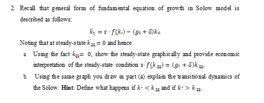 2. Recall that general form of fundamental equation of growth in Solow model is
described as follows:
k: = s f(k) – (gs + 5)ka
%3D
Noting that at steady-state ks = 0 and hence
a Using the fact kss= 0, show the steady-state graphically and provide economic
interpretation of the steady-state condition s- f(k ss) = (gs + 8)k s-
b. Using the same graph you draw in part (a) explaim the transitional dynamics of
the Solow. Hint: Define what happens if k. <
and if k. > ks-
