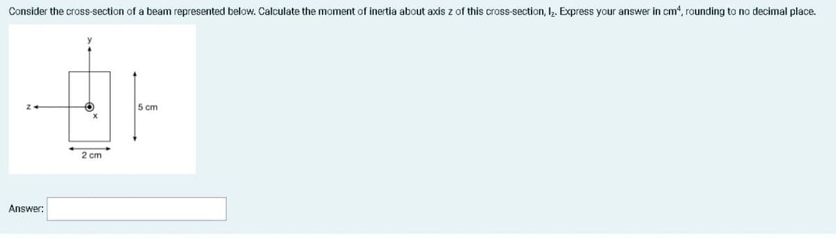 Consider the cross-section of a beam represented below. Calculate the moment of inertia about axis z of this cross-section, I. Express your answer in cm“, rounding to no decimal place.
5 cm
2 cm
Answer:
