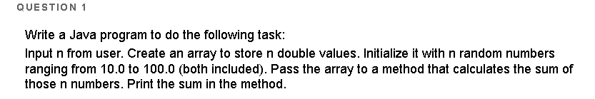 QUESTION 1
Write a Java program to do the following task:
Input n from user. Create an array to store n double values. Initialize it with n random numbers
ranging from 10.0 to 100.0 (both included). Pass the array to a method that calculates the sum of
those n numbers. Print the sum in the method.

