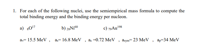 1. For each of the following nuclei, use the semiempirical mass formula to compute the
total binding energy and the binding energy per nucleon.
a) 80!7
b) 28Ni60
c) 79AU198
av= 15.5 MeV, as= 16.8 MeV
ac =0.72 MeV
asym= 23 MeV
ар-34 MeV
